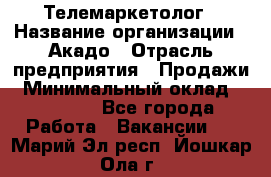 Телемаркетолог › Название организации ­ Акадо › Отрасль предприятия ­ Продажи › Минимальный оклад ­ 30 000 - Все города Работа » Вакансии   . Марий Эл респ.,Йошкар-Ола г.